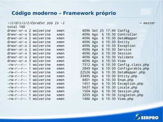 Código moderno – Framework próprio
~/i/d/i/i/l/CoreExt ls -l master❯❯❯ ⏎
total 140
drwxr-xr-x 2 wolverine xmen 4096 Set 25 17:44 Config
drwxr-xr-x 5 wolverine xmen 4096 Ago 6 10:30 Controller
drwxr-xr-x 2 wolverine xmen 4096 Ago 6 10:30 DataMapper
drwxr-xr-x 2 wolverine xmen 4096 Ago 6 10:30 Entity
drwxr-xr-x 2 wolverine xmen 4096 Ago 6 10:30 Exception
drwxr-xr-x 2 wolverine xmen 4096 Ago 6 10:30 Service
drwxr-xr-x 3 wolverine xmen 4096 Ago 6 10:30 Session
drwxr-xr-x 2 wolverine xmen 4096 Ago 6 10:30 Validate
drwxr-xr-x 3 wolverine xmen 4096 Ago 6 10:30 View
-rw-r--r-- 1 wolverine xmen 7312 Ago 6 10:30 Config.class.php
-rw-r--r-- 1 wolverine xmen 2849 Ago 6 10:30 Configurable.php
-rw-r--r-- 1 wolverine xmen 22526 Ago 6 10:30 DataMapper.php
-rw-r--r-- 1 wolverine xmen 33495 Ago 6 10:30 Entity.php
-rw-r--r-- 1 wolverine xmen 4801 Ago 6 10:30 Enum.php
-rw-r--r-- 1 wolverine xmen 1451 Ago 6 10:30 Exception.php
-rw-r--r-- 1 wolverine xmen 5437 Ago 6 10:30 Locale.php
-rw-r--r-- 1 wolverine xmen 1504 Ago 6 10:30 Session.php
-rw-r--r-- 1 wolverine xmen 3205 Ago 6 10:30 Singleton.php
-rw-r--r-- 1 wolverine xmen 1486 Ago 6 10:30 View.php
 