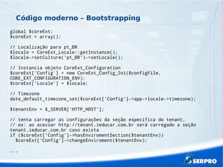 Código moderno – Bootstrapping
global $coreExt;
$coreExt = array();
// Localização para pt_BR
$locale = CoreExt_Locale::getInstance();
$locale->setCulture('pt_BR')->setLocale();
// Instancia objeto CoreExt_Configuration
$coreExt['Config'] = new CoreExt_Config_Ini($configFile,
CORE_EXT_CONFIGURATION_ENV);
$coreExt['Locale'] = $locale;
// Timezone
date_default_timezone_set($coreExt['Config']->app->locale->timezone);
$tenantEnv = $_SERVER['HTTP_HOST'];
// tenta carregar as configurações da seção especifica do tenant,
// ex: ao acessar http://tenant.ieducar.com.br será carregado a seção
tenant.ieducar.com.br caso exista
if ($coreExt['Config']->hasEnviromentSection($tenantEnv))
$coreExt['Config']->changeEnviroment($tenantEnv);
...
 