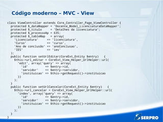 Código moderno – MVC - View
class ViewController extends Core_Controller_Page_ViewController {
protected $_dataMapper = 'Docente_Model_LicenciaturaDataMapper';
protected $_titulo = 'Detalhes da licenciatura';
protected $_processoAp = 635;
protected $_tableMap = array(
'Licenciatura' => 'licenciatura',
'Curso' => 'curso',
'Ano de conclusão' => 'anoConclusao',
'IES' => 'ies'
);
public function setUrlEditar(CoreExt_Entity $entry) {
$this->url_editar = CoreExt_View_Helper_UrlHelper::url(
'edit', array('query' => array(
'id' => $entry->id,
'servidor' => $entry->servidor,
'instituicao' => $this->getRequest()->instituicao
))
);
}
public function setUrlCancelar(CoreExt_Entity $entry) {
$this->url_cancelar = CoreExt_View_Helper_UrlHelper::url(
'index', array('query' => array(
'id' => $entry->id,
'servidor' => $entry->servidor,
'instituicao' => $this->getRequest()->instituicao
))
);
}
}
 