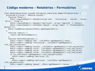 Código moderno – Relatórios – Formulários
class BoletimController extends Portabilis_Controller_ReportCoreController {
protected $_titulo = 'Boletim Escolar';
function form() {
$this->inputsHelper()->dynamic(array('ano', 'instituicao', 'escola', 'curso',
'serie', 'turma'));
$this->inputsHelper()->dynamic('matricula', array('required' => false));
$this->inputsHelper()->checkbox('manual', array('label' => 'Preenchimento
manual?'));
$this->loadResourceAssets($this->getDispatcher());
}
function report() {
return new BoletimReport();
}
function beforeValidation() {
$this->report->addArg('ano', (int)$this->getRequest()->ano);
$this->report->addArg('instituicao', (int)$this->getRequest()-
>ref_cod_instituicao);
$this->report->addArg('escola', (int)$this->getRequest()->ref_cod_escola);
$this->report->addArg('curso', (int)$this->getRequest()->ref_cod_curso);
$this->report->addArg('serie', (int)$this->getRequest()->ref_cod_serie);
$this->report->addArg('turma', (int)$this->getRequest()->ref_cod_turma);
if (is_null($this->getRequest()->ref_cod_matricula))
$this->report->addArg('matricula',0);
else
$this->report->addArg('matricula', (int)$this->getRequest()-
>ref_cod_matricula);
$this->report->addArg('manual', $this->getRequest()->manual ? 1 : 0);
}
}
 
