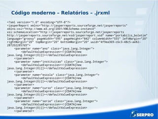 Código moderno – Relatórios – .jrxml
<?xml version="1.0" encoding="UTF-8"?>
<jasperReport xmlns="http://jasperreports.sourceforge.net/jasperreports"
xmlns:xsi="http://www.w3.org/2001/XMLSchema-instance"
xsi:schemaLocation="http://jasperreports.sourceforge.net/jasperreports
http://jasperreports.sourceforge.net/xsd/jasperreport.xsd" name="portabilis_boletim"
language="groovy" pageWidth="595" pageHeight="842" columnWidth="555" leftMargin="20"
rightMargin="20" topMargin="20" bottomMargin="20" uuid="4f9ea369-c6c3-48c5-ae82-
2872022857d3">
<parameter name="ano" class="java.lang.Integer">
<defaultValueExpression><![CDATA[new
java.lang.Integer(0)]]></defaultValueExpression>
</parameter>
<parameter name="instituicao" class="java.lang.Integer">
<defaultValueExpression><![CDATA[new
java.lang.Integer(0)]]></defaultValueExpression>
</parameter>
<parameter name="escola" class="java.lang.Integer">
<defaultValueExpression><![CDATA[new
java.lang.Integer(0)]]></defaultValueExpression>
</parameter>
<parameter name="curso" class="java.lang.Integer">
<defaultValueExpression><![CDATA[new
java.lang.Integer(0)]]></defaultValueExpression>
</parameter>
<parameter name="serie" class="java.lang.Integer">
<defaultValueExpression><![CDATA[new
java.lang.Integer(0)]]></defaultValueExpression>
</parameter>
 