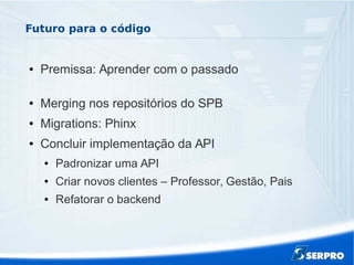 Futuro para o código
● Premissa: Aprender com o passado
● Merging nos repositórios do SPB
● Migrations: Phinx
● Concluir implementação da API
● Padronizar uma API
● Criar novos clientes – Professor, Gestão, Pais
● Refatorar o backend
 