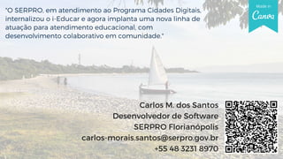 "O SERPRO, em atendimento ao Programa Cidades Digitais,
internalizou o i-Educar e agora implanta uma nova linha de
atuação para atendimento educacional, com
desenvolvimento colaborativo em comunidade."
Carlos M. dos Santos
Desenvolvedor de Software
SERPRO Florianópolis
carlos-morais.santos@serpro.gov.br
+55 48 3231 8970
 