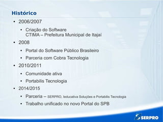 Histórico
● 2006/2007
● Criação do Software
CTIMA – Prefeitura Municipal de Itajaí
● 2008
● Portal do Software Público Brasileiro
● Parceria com Cobra Tecnologia
● 2010/2011
● Comunidade ativa
● Portabilis Tecnologia
● 2014/2015
● Parceria – SERPRO, Ieducativa Soluções e Portabilis Tecnologia
● Trabalho unificado no novo Portal do SPB
 