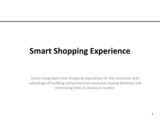 Smart Shopping Experience
Smart integrated retail shopping experience for the consumer with
advantage of building comprehensive consumer buying behavior and
minimizing time at checkout counter.
1
 