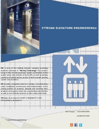 ITEEHAD ELEVATORS ENGINEERING www.ittehadelevatorsengineering.com E-mail: iee_lhr@ymail.com
[Pickthedate]
ITTEHAD ELEVATORS ENGINEERING®
IEE is one of the leading elevator company providing
expertise solutions in "Moving Technology" Our product
range in lifts include passenger, goods, automobile, dumb
waiter which also extends to home lifts as well as parking
solutions including stacker, puzzle as well as tower parking
system and escalators.
IEE provides integrated systems in design, manufacturing,
sales, installation, maintenance and modernization. It has
strong practice to research, develop and innovate their
products and systems which aim at providing cost effective
as well as user-friendly solutions to their esteemed clients.
IEE keeps its promise for SAFETY, RELIABILITY, COST
EFFIECIENCY and QUALITY.
For Contact: +923334683956
+923012743394
 