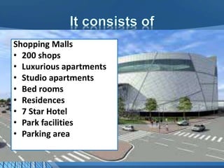 Shopping Malls
• 200 shops
• Luxurious apartments
• Studio apartments
• Bed rooms
• Residences
• 7 Star Hotel
• Park facilities
• Parking area
 