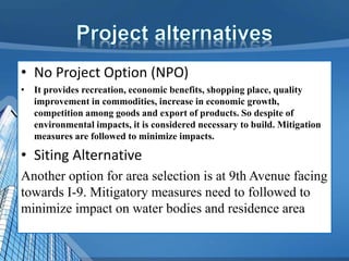 • No Project Option (NPO)
• It provides recreation, economic benefits, shopping place, quality
improvement in commodities, increase in economic growth,
competition among goods and export of products. So despite of
environmental impacts, it is considered necessary to build. Mitigation
measures are followed to minimize impacts.
• Siting Alternative
Another option for area selection is at 9th Avenue facing
towards I-9. Mitigatory measures need to followed to
minimize impact on water bodies and residence area
 