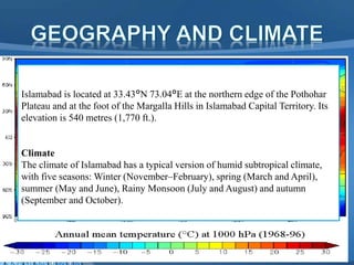 Islamabad is located at 33.43°N 73.04°E at the northern edge of the Pothohar
Plateau and at the foot of the Margalla Hills in Islamabad Capital Territory. Its
elevation is 540 metres (1,770 ft.).
Climate
The climate of Islamabad has a typical version of humid subtropical climate,
with five seasons: Winter (November–February), spring (March and April),
summer (May and June), Rainy Monsoon (July and August) and autumn
(September and October).
 