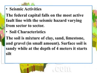 • Seismic Activities
The federal capital falls on the most active
fault line with the seismic hazard varying
from sector to sector.
• Soil Characteristics
The soil is mixture of clay, sand, limestone,
and gravel (in small amount). Surface soil is
sandy while at the depth of 4 meters it starts
silt
 