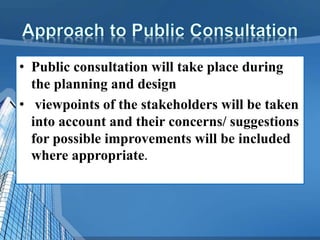 • Public consultation will take place during
the planning and design
• viewpoints of the stakeholders will be taken
into account and their concerns/ suggestions
for possible improvements will be included
where appropriate.
 