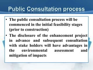 • The public consultation process will be
commenced in the initial feasibility stages
(prior to construction)
• The disclosure of the enhancement project
in advance and subsequent consultation
with stake holders will have advantages in
the environmental assessment and
mitigation of impacts
 