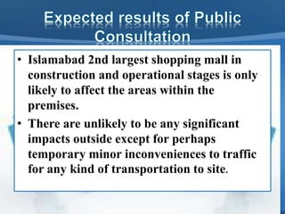 • Islamabad 2nd largest shopping mall in
construction and operational stages is only
likely to affect the areas within the
premises.
• There are unlikely to be any significant
impacts outside except for perhaps
temporary minor inconveniences to traffic
for any kind of transportation to site.
 