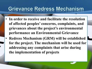 • In order to receive and facilitate the resolution
of affected peoples’ concerns, complaints, and
grievances about the project’s environmental
performance an Environmental Grievance
• Redress Mechanism (GRM) will be established
for the project. The mechanism will be used for
addressing any complaints that arise during
the implementation of projects
 