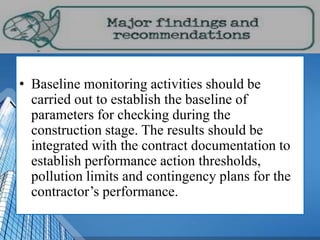 • Baseline monitoring activities should be
carried out to establish the baseline of
parameters for checking during the
construction stage. The results should be
integrated with the contract documentation to
establish performance action thresholds,
pollution limits and contingency plans for the
contractor’s performance.
 
