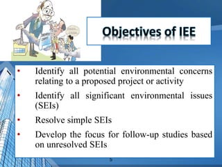 5
• Identify all potential environmental concerns
relating to a proposed project or activity
• Identify all significant environmental issues
(SEIs)
• Resolve simple SEIs
• Develop the focus for follow-up studies based
on unresolved SEIs
 