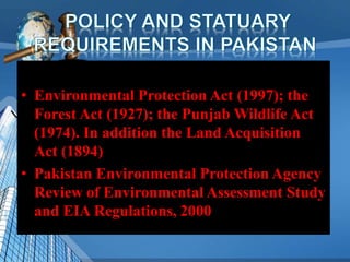 • Environmental Protection Act (1997); the
Forest Act (1927); the Punjab Wildlife Act
(1974). In addition the Land Acquisition
Act (1894)
• Pakistan Environmental Protection Agency
Review of Environmental Assessment Study
and EIA Regulations, 2000
 