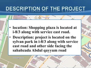 • location: Shopping plaza is located at
i-8/3 along with service east road.
• Description: project is located on the
sylvan park in i-8/3 along with service
east road and other side facing the
sahabzada Abdul qayyum road
 