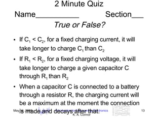 2 Minute Quiz Name___________  Section___ True or False? If C 1  < C 2 , for a fixed charging current, it will take longer to charge C 1  than C 2 If R 1  < R 2 , for a fixed charging voltage, it will take longer to charge a given capacitor C through R 1  than R 2 When a capacitor C is connected to a battery through a resistor R, the charging current will be a maximum at the moment the connection is made and decays after that. 