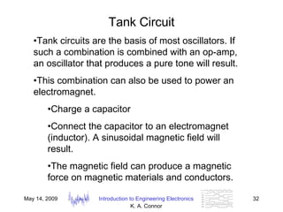 Tank Circuit Tank circuits are the basis of most oscillators. If such a combination is combined with an op-amp, an oscillator that produces a pure tone will result. This combination can also be used to power an electromagnet.  Charge a capacitor Connect the capacitor to an electromagnet (inductor). A sinusoidal magnetic field will result. The magnetic field can produce a magnetic force on magnetic materials and conductors. 