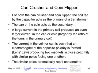 Can Crusher and Coin Flipper For both the can crusher and coin flipper, the coil fed by the capacitor acts as the primary of a transformer. The can or the coin acts as the secondary.  A large current in the primary coil produces an even larger current in the can or coin (larger by the ratio of the turns in the primary coil) The current in the coin or can is such that an electromagnet of the opposite polarity is formed (Lenz’ Law) producing two magnets in close proximity with similar poles facing one another.  The similar poles dramatically repel one another  