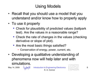 Using Models Recall that you should use a model that you understand and/or know how to properly apply To use it properly Check for plausibility of predicted values (ballpark test). Are the values in a reasonable range? Check the rate of changes in the values (checking derivative or slope of plot). Are the most basic things satisfied? Conservation of energy, power, current, etc. Developing a qualitative understanding of phenomena now will help later and with simulations. 