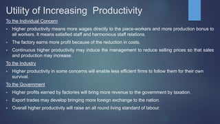 Utility of Increasing Productivity
To the Individual Concern
 Higher productivity means more wages directly to the piece-workers and more production bonus to
all workers. It means satisfied staff and harmonious staff relations.
 The factory earns more profit because of the reduction in costs.
 Continuous higher productivity may induce the management to reduce selling prices so that sales
and production may increase.
To the Industry
 Higher productivity in some concerns will enable less efficient firms to follow them for their own
survival.
To the Government
 Higher profits earned by factories will bring more revenue to the government by taxation.
 Export trades may develop bringing more foreign exchange to the nation.
 Overall higher productivity will raise an all round living standard of labour.
 