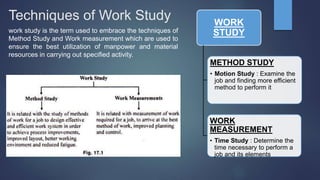 Techniques of Work Study
work study is the term used to embrace the techniques of
Method Study and Work measurement which are used to
ensure the best utilization of manpower and material
resources in carrying out specified activity.
WORK
STUDY
METHOD STUDY
• Motion Study : Examine the
job and finding more efficient
method to perform it
WORK
MEASUREMENT
• Time Study : Determine the
time necessary to perform a
job and its elements
 