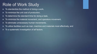 Role of Work Study
 To standardize the method of doing a work,
 To minimize the unit cost of production,
 To determine the standard time for doing a task,
 To minimize the material movement, and operators movement,
 To eliminate unnecessary human movements,
 To utilize facilities such as man, machine and materials most effectively, and
 To a systematic investigation of all factors.
 