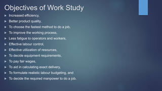 Objectives of Work Study
 Increased efficiency,
 Better product quality,
 To choose the fastest method to do a job,
 To improve the working process,
 Less fatigue to operators and workers,
 Effective labour control,
 Effective utilization of resources,
 To decide equipment requirements,
 To pay fair wages,
 To aid in calculating exact delivery,
 To formulate realistic labour budgeting, and
 To decide the required manpower to do a job.
 