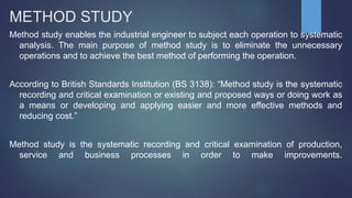 METHOD STUDY
Method study enables the industrial engineer to subject each operation to systematic
analysis. The main purpose of method study is to eliminate the unnecessary
operations and to achieve the best method of performing the operation.
According to British Standards Institution (BS 3138): “Method study is the systematic
recording and critical examination or existing and proposed ways or doing work as
a means or developing and applying easier and more effective methods and
reducing cost.”
Method study is the systematic recording and critical examination of production,
service and business processes in order to make improvements.
 