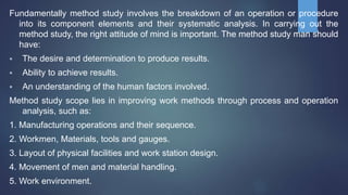 Fundamentally method study involves the breakdown of an operation or procedure
into its component elements and their systematic analysis. In carrying out the
method study, the right attitude of mind is important. The method study man should
have:
 The desire and determination to produce results.
 Ability to achieve results.
 An understanding of the human factors involved.
Method study scope lies in improving work methods through process and operation
analysis, such as:
1. Manufacturing operations and their sequence.
2. Workmen, Materials, tools and gauges.
3. Layout of physical facilities and work station design.
4. Movement of men and material handling.
5. Work environment.
 