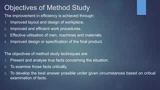 Objectives of Method Study
The improvement in efficiency is achieved through:
1. Improved layout and design of workplace.
2. Improved and efficient work procedures.
3. Effective utilisation of men, machines and materials.
4. Improved design or specification of the final product.
The objectives of method study techniques are:
1. Present and analyse true facts concerning the situation.
2. To examine those facts critically.
3. To develop the best answer possible under given circumstances based on critical
examination of facts.
 