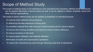 Scope of Method Study
The scope of method study is not restricted to only manufacturing industries. Method study techniques
can be applied effectively in service sector as well. It can be applied in offices, hospitals, banks and
other service organizations.
The areas to which method study can be applied successfully in manufacturing are:
1. To improve work methods and procedures.
2. To determine the best sequence of doing work.
3. To smoothen material flow with minimum of back tracking and to improve layout.
4. To improve the working conditions and hence to improve labour efficiency.
5. To reduce monotony in the work.
6. To improve plant utilisation and material utilisation.
7. Elimination of waste and unproductive operations.
8. To reduce the manufacturing costs through reducing cycle time of operations.
 