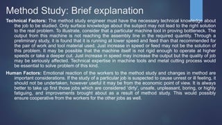 Method Study: Brief explanation
Technical Factors: The method study engineer must have the necessary technical knowledge about
the job to be studied. Only surface knowledge about the subject may not lead to the right solution
to the real problem. To illustrate, consider that a particular machine tool in proving bottleneck. The
output from this machine is not reaching the assembly line in the required quantity. Through a
preliminary study, it is found that it is running at lower speed and feed than that recommended for
the pair of work and tool material used. Just increase in speed or feed may not be the solution of
this problem. It may be possible that the machine itself is not rigid enough to operate at higher
speeds or take a deeper cut. Just increase in speed may increase the output but the quality of job
may be seriously affected. Technical expertise in machine tools and metal cutting process would
be essential to solve problem of this kind.
Human Factors: Emotional reaction of the workers to the method study and changes in method are
important considerations. If the study of a particular job is suspected to cause unrest or ill feeling, it
should not be undertaken, however useful it may be from the economic point of view. It is always
better to take up first those jobs which are considered ‘dirty', unsafe, unpleasant, boring, or highly
fatiguing, and improvements brought about as a result of method study. This would possibly
ensure cooperative from the workers for the other jobs as well.
 