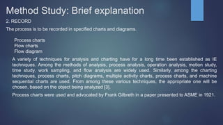 Method Study: Brief explanation
2. RECORD
The process is to be recorded in specified charts and diagrams.
Process charts
Flow charts
Flow diagram
A variety of techniques for analysis and charting have for a long time been established as IE
techniques. Among the methods of analysis, process analysis, operation analysis, motion study,
time study, work sampling, and flow analysis are widely used. Similarly, among the charting
techniques, process charts, pitch diagrams, multiple activity charts, process charts, and machine
sequential charts are used. From among these various techniques, the appropriate one will be
chosen, based on the object being analyzed [3].
Process charts were used and advocated by Frank Gilbreth in a paper presented to ASME in 1921.
 