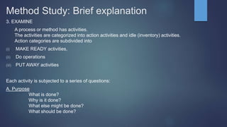 Method Study: Brief explanation
3. EXAMINE
A process or method has activities.
The activities are categorized into action activities and idle (inventory) activities.
Action categories are subdivided into
(i) MAKE READY activities,
(ii) Do operations
(iii) PUT AWAY activities
Each activity is subjected to a series of questions:
A. Purpose
What is done?
Why is it done?
What else might be done?
What should be done?
 