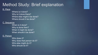 Method Study: Brief explanation
B. Place
Where is it done?
Why is it done there?
Where else might it be done?
Where should it be done?
C. Sequence
When is it done?
Why is done then?
When it might be done?
When should it be done?
D. Person
Who does it?
Why does that person do it?
Who else might do it?
Who should do it?
 