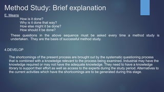 Method Study: Brief explanation
E. Means
How is it done?
Why is it done that way?
How else might it be done?
How should it be done?
These questions in the above sequence must be asked every time a method study is
undertaken. They are the basis of successful method study.
4.DEVELOP
The shortcomings of the present process are brought out by the systematic questioning process
that is combined with a knowledge relevant to the process being examined. Industrial may have the
knowledge required or may not have the adequate knowledge. They need to have a knowledge
library to support their effort as well as access to the experts during the study period. Alternatives to
the current activities which have the shortcomings are to be generated during this stage.
 
