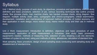 Syllabus
Unit 1 Method study: purpose of work study, its objectives, procedure and applications; method study
definition and basic procedure, selection of job, various recording techniques like outline process
charts, flow process charts, man machine charts, two handed process charts, string diagram, flow
diagram, multiple activity chart, simo, cyclographs and chrono-cyclographs; critical examination,
development, installation and maintenance of improved method; principles of motion economy and
their application in work design; micro motion study, memo motion study and their use in methods
study.
Unit 2 Work measurement: Introduction & definition, objectives and basic procedure of work
measurement; application of work measurement in industries; time study: basic procedure,
equipment's needed, methods of measuring time, selection of jobs, breaking a job into elements;
numbers of cycles to be timed; rating and methods of rating, allowances, calculation of standard time.
Work sampling: Basic procedure, design of work sampling study conducting work sampling study and
establishment of standard-time.
 