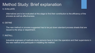 Method Study: Brief explanation
5. EVALUATE
Alternatives are to be evaluated at this stage to find their contribution to the efficiency of the
process as well as effectiveness.
6. DEFINE
The new method or process suggested has to be put down standard process sheets that are
issued to the shop or department.
7. INSTALL
Industrial engineers of methods study persons have to train the operators and their supervisors in
the new method and participate in installing the method.
 