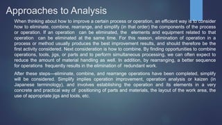 Approaches to Analysis
When thinking about how to improve a certain process or operation, an efficient way is to consider
how to eliminate, combine, rearrange, and simplify (in that order) the components of the process
or operation. If an operation can be eliminated, the elements and equipment related to that
operation can be eliminated at the same time. For this reason, elimination of operation in a
process or method usually produces the best improvement results, and should therefore be the
first activity considered. Next consideration is how to combine. By finding opportunities to combine
operations, tools, jigs, or parts and to perform simultaneous processing, we can often expect to
reduce the amount of material handling as well. In addition, by rearranging, a better sequence
for operations frequently results in the elimination of redundant work.
After these steps—eliminate, combine, and rearrange operations have been completed, simplify
will be considered. Simplify implies operation improvement, operation analysis or kaizen (in
Japanese terminology), and involves establishing the operation and its elements in a very
concrete and practical way of positioning of parts and materials, the layout of the work area, the
use of appropriate jigs and tools, etc.
 