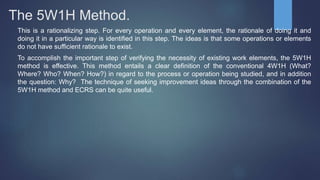 The 5W1H Method.
This is a rationalizing step. For every operation and every element, the rationale of doing it and
doing it in a particular way is identified in this step. The ideas is that some operations or elements
do not have sufficient rationale to exist.
To accomplish the important step of verifying the necessity of existing work elements, the 5W1H
method is effective. This method entails a clear definition of the conventional 4W1H (What?
Where? Who? When? How?) in regard to the process or operation being studied, and in addition
the question: Why? The technique of seeking improvement ideas through the combination of the
5W1H method and ECRS can be quite useful.
 