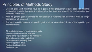 Principles of Methods Study
1. General goal: Most industries have as a goal a better product for a lower cost. For industrial
engineering projects, the general goals most of the times are going to be cost reduction and
increased productivity.
2. After the general goals is decided the next decision is "where to start the work?" Will it be single
operation or full process.?
3. For each specific problem, a specific goal is to be determined, Some of the specific goal
alternatives are:
Eliminate time spent in obtaining and tools
Reduce discomfort of the operator
Improve the organization of the workplace
Eliminate some make-ready time.
Eliminate some put-away time.
Reduce operator delay
Reduce total cycle time.
Reduce scrap.
 