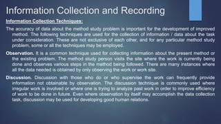 Information Collection and Recording
Information Collection Techniques:
The accuracy of data about the method study problem is important for the development of improved
method. The following techniques are used for the collection of information / data about the task
under consideration. These are not exclusive of each other, and for any particular method study
problem, some or all the techniques may be employed.
Observation. It is a common technique used for collecting information about the present method or
the existing problem. The method study person visits the site where the work is currently being
done and observes various steps in the method being followed. There are many instances where
all the data needed is obtained by only observing the work or work site.
Discussion. Discussion with those who do or who supervise the work can frequently provide
information not obtainable by observation. The discussion technique is commonly used where
irregular work is involved or where one is trying to analyze past work in order to improve efficiency
of work to be done in future. Even where observation by itself may accomplish the data collection
task, discussion may be used for developing good human relations.
 