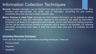 Information Collection Techniques
Records. Valuable information can be obtained from past records concerning production, cost, time,
inventory and sub-contracts. For certain type of information concerning the past practice,
sometimes this is the only way to obtain authentic data.
Motion Pictures or video Films. Accurate and most detailed information can be obtained by taking
motion pictures or video film. Information obtained by this procedure can easily be transmitted /
forwarded to all levels in the organization and if needed, can be used directly for training purposes.
The film can be used to focus attention at particular point or motion in an operation. For obtaining
information concerning those types of work that involve large crew size, it is probably the only
procedure.
Information Recording Techniques:
There are three main types of information recording techniques. These are
 Process Charts
 Diagrams
 Templates
 