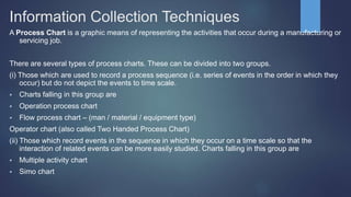 Information Collection Techniques
A Process Chart is a graphic means of representing the activities that occur during a manufacturing or
servicing job.
There are several types of process charts. These can be divided into two groups.
(i) Those which are used to record a process sequence (i.e. series of events in the order in which they
occur) but do not depict the events to time scale.
 Charts falling in this group are
 Operation process chart
 Flow process chart – (man / material / equipment type)
Operator chart (also called Two Handed Process Chart)
(ii) Those which record events in the sequence in which they occur on a time scale so that the
interaction of related events can be more easily studied. Charts falling in this group are
 Multiple activity chart
 Simo chart
 