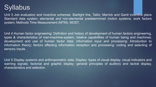 Syllabus
Unit 3 Job evaluation and incentive schemes: Starlight line, Tailor, Merrick and Gantt incentive plans
Standard data system; elemental and non-elemental predetermined motion systems, work factors
system; Methods Time Measurement (MTM), MOST.
Unit 4 Human factor engineering: Definition and history of development of human factors engineering,
types & characteristics of man-machine-system, relative capabilities of human being and machines;
development and use of human factor data; information input and processing: Introduction to
information theory; factors effecting information reception and processing; coding and selecting of
sensory inputs.
Unit 5 Display systems and anthropometric data: Display- types of visual display, visual indicators and
warning signals; factorial and graphic display; general principles of auditory and tactral display,
characteristics and selection.
 