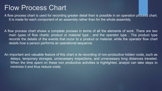 Flow Process Chart
A flow process chart is used for recording greater detail than is possible in an operation process chart.
It is made for each component of an assembly rather than for the whole assembly.
A flow process chart shows a complete process in terms of all the elements of work. There are two
main types of flow charts: product or material type , and the operator type . The product type
records the details of the events that occur to a product or material, while the operator flow chart
details how a person performs an operational sequence.
An important and valuable feature of this chart is its recording of non-productive hidden costs, such as
delays, temporary storages, unnecessary inspections, and unnecessary long distances traveled.
When the time spent on these non productive activities is highlighted, analyst can take steps to
minimize it and thus reduce costs.
 