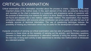 CRITICAL EXAMINATION
Critical examination of the information recorded about the process in charts / diagrams is the most
important phase of the method study. In this, each element of the work, as presently being done
and recorded on the chart is subjected to a systematic and progressive series of questions with
the purpose of determining true reasons for which it is done. Based on the reasons, improvements
are found and adopted into a new method, called better method. This examination, thus requires
exhaustive collaboration with everyone whose contribution can prove useful, and also full use of all
available sources of technical information. The use of questioning technique reduces the
possibility of missing any information which may be useful for the development of better method.
A popular procedure of carrying out critical examination uses two sets of questions: Primary questions
(answers to these show up the necessity of carrying out the activity), and Secondary questions
(answers to these allow considerations to alternative methods of doing the activity). Selection of
the best way of doing each activity is later determined to develop new method which is introduced
as a standard practice.
 